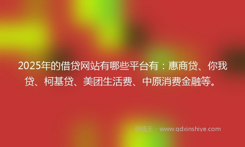 2025年的借贷网站有哪些平台有：惠商贷、你我贷、柯基贷、美团生活费、中原消费金融等。