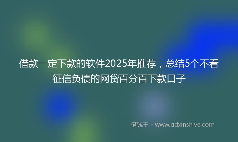 借款一定下款的软件2025年推荐，总结5个不看征信负债的网贷百分百下款口子
