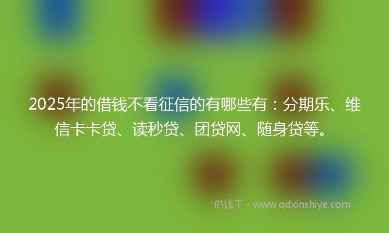 2025年的借钱不看征信的有哪些有：分期乐、维信卡卡贷、读秒贷、团贷网、随身贷等。