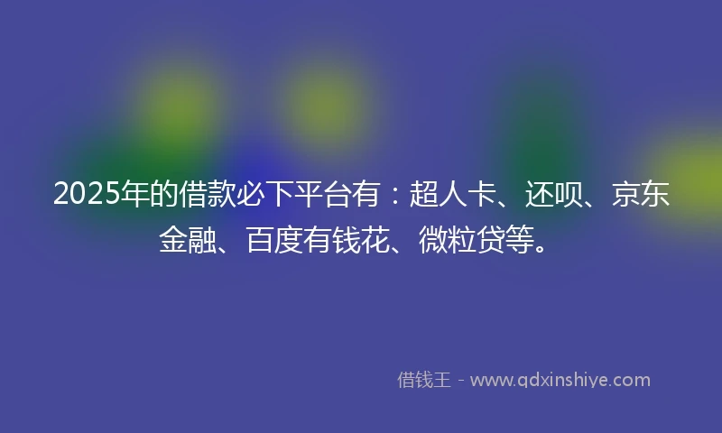 2025年的借款必下平台有：超人卡、还呗、京东金融、百度有钱花、微粒贷等。