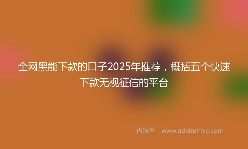 全网黑能下款的口子2025年推荐，概括五个快速下款无视征信的平台