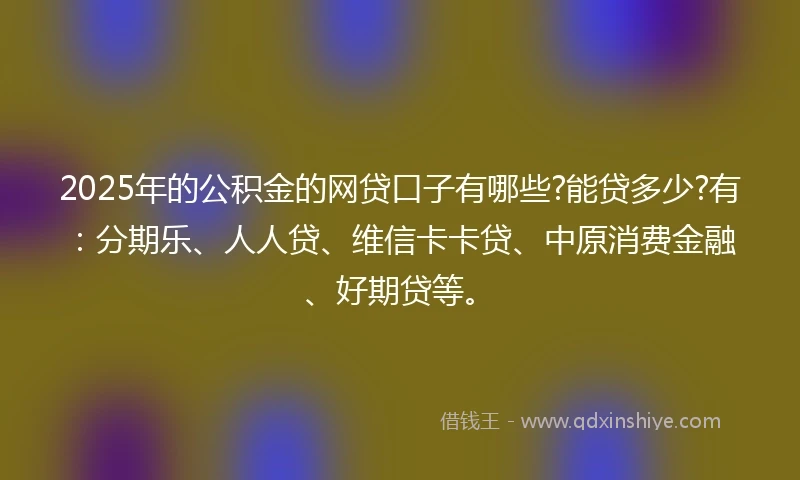 2025年的公积金的网贷口子有哪些?能贷多少?有：分期乐、人人贷、维信卡卡贷、中原消费金融、好期贷等。