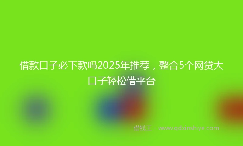 借款口子必下款吗2025年推荐，整合5个网贷大口子轻松借平台
