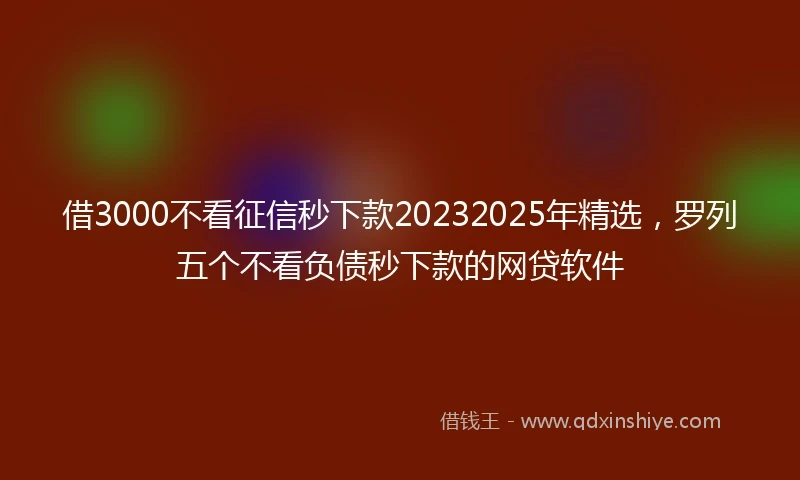 借3000不看征信秒下款20232025年精选，罗列五个不看负债秒下款的网贷软件