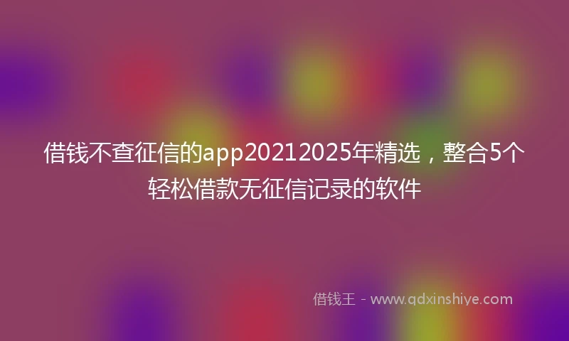 借钱不查征信的app20212025年精选，整合5个轻松借款无征信记录的软件