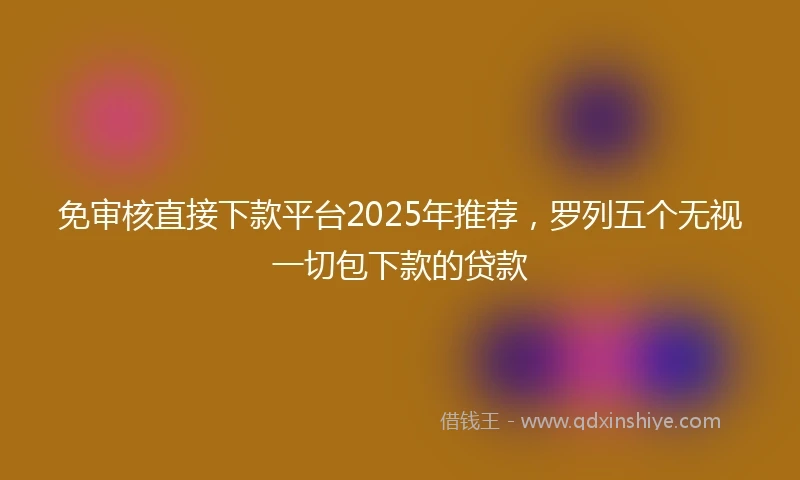 免审核直接下款平台2025年推荐，罗列五个无视一切包下款的贷款