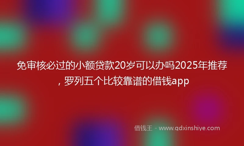 免审核必过的小额贷款20岁可以办吗2025年推荐，罗列五个比较靠谱的借钱app