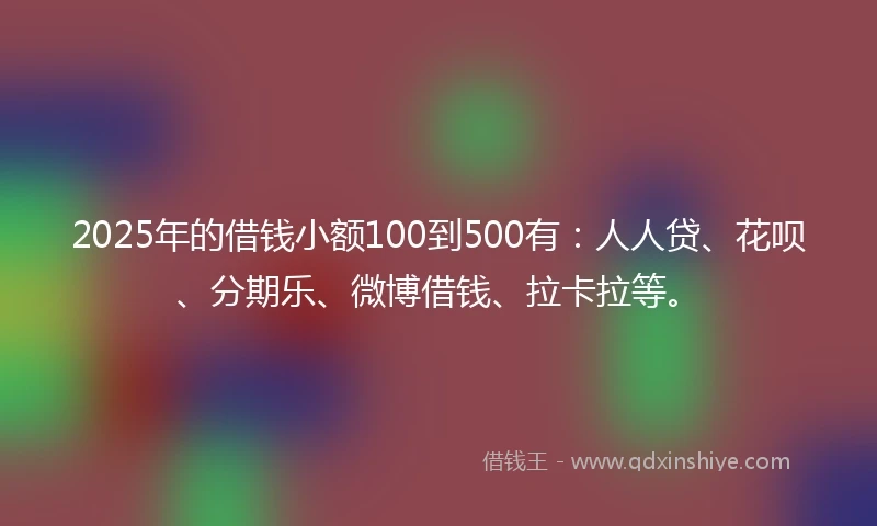 2025年的借钱小额100到500有：人人贷、花呗、分期乐、微博借钱、拉卡拉等。