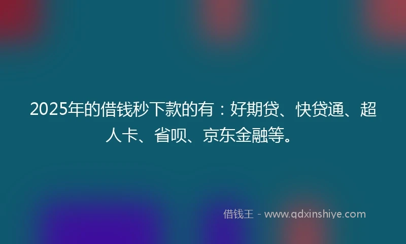 2025年的借钱秒下款的有：好期贷、快贷通、超人卡、省呗、京东金融等。