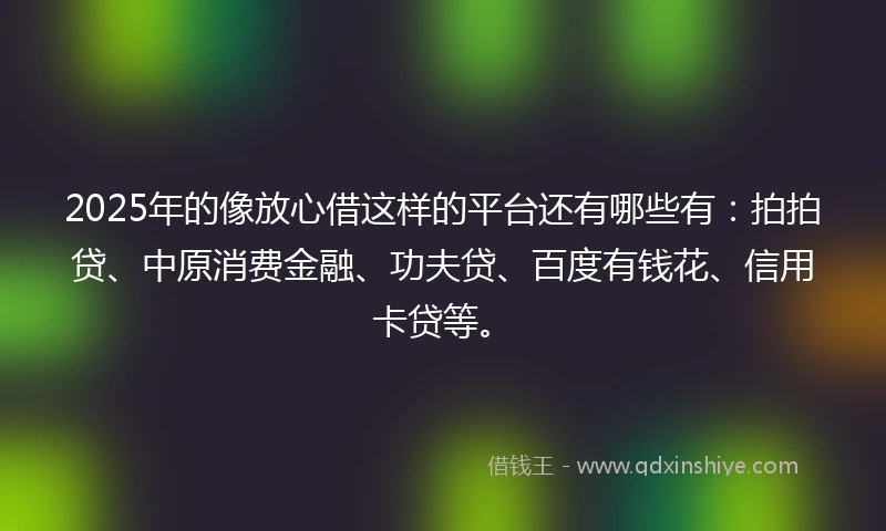 2025年的像放心借这样的平台还有哪些有：拍拍贷、中原消费金融、功夫贷、百度有钱花、信用卡贷等。
