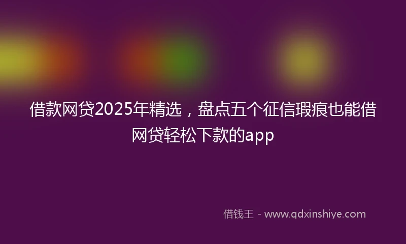 借款网贷2025年精选，盘点五个征信瑕疵也能借网贷轻松下款的app