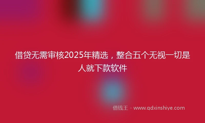 借贷无需审核2025年精选，整合五个无视一切是人就下款软件