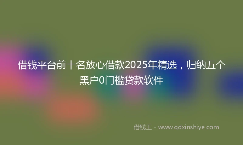 借钱平台前十名放心借款2025年精选，归纳五个黑户0门槛贷款软件