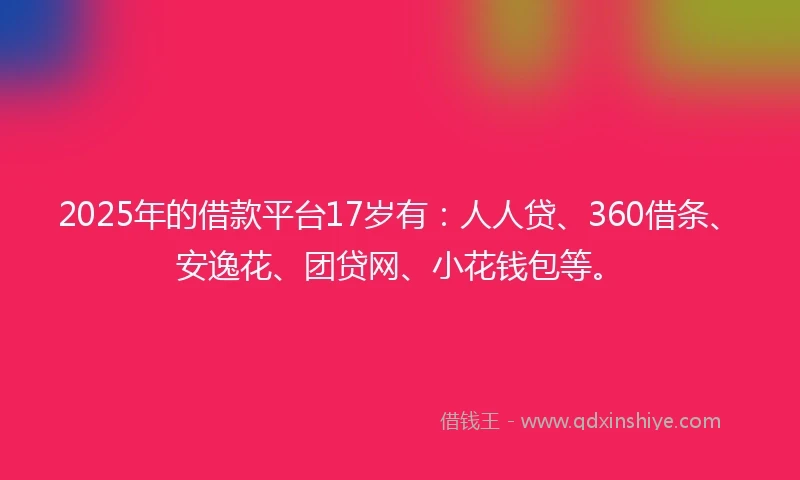 2025年的借款平台17岁有：人人贷、360借条、安逸花、团贷网、小花钱包等。