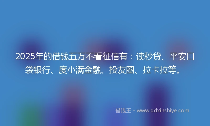 2025年的借钱五万不看征信有：读秒贷、平安口袋银行、度小满金融、投友圈、拉卡拉等。