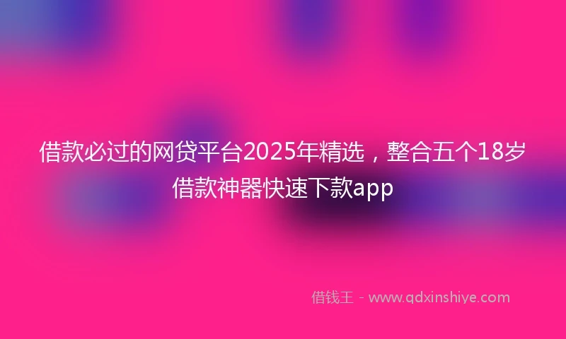 借款必过的网贷平台2025年精选，整合五个18岁借款神器快速下款app