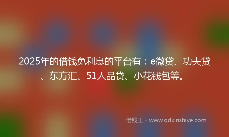 2025年的借钱免利息的平台有：e微贷、功夫贷、东方汇、51人品贷、小花钱包等。