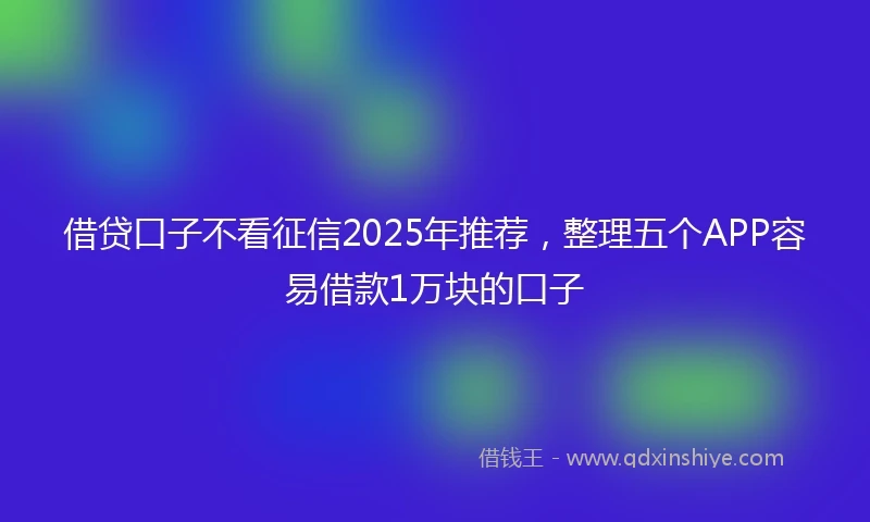 借贷口子不看征信2025年推荐，整理五个APP容易借款1万块的口子