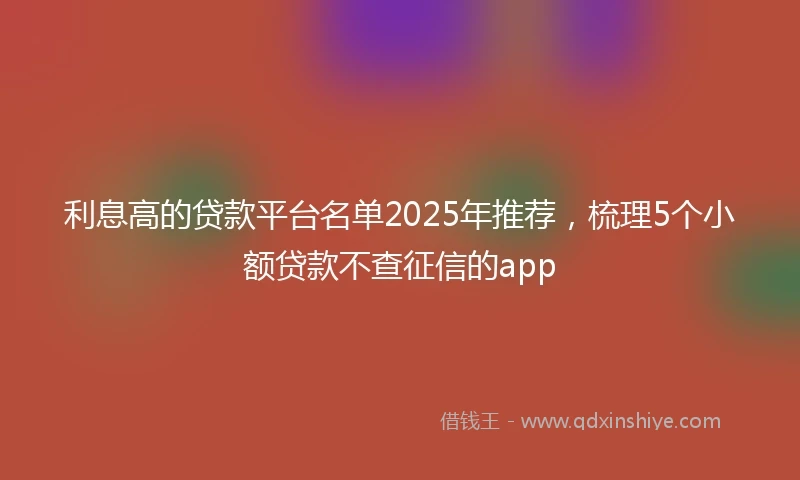 利息高的贷款平台名单2025年推荐，梳理5个小额贷款不查征信的app