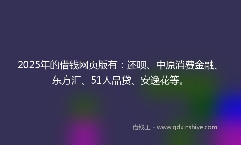 2025年的借钱网页版有：还呗、中原消费金融、东方汇、51人品贷、安逸花等。