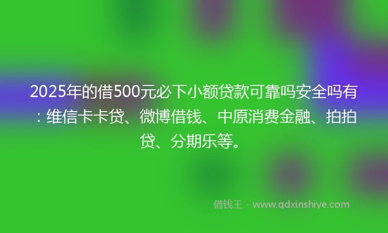 2025年的借500元必下小额贷款可靠吗安全吗有：维信卡卡贷、微博借钱、中原消费金融、拍拍贷、分期乐等。