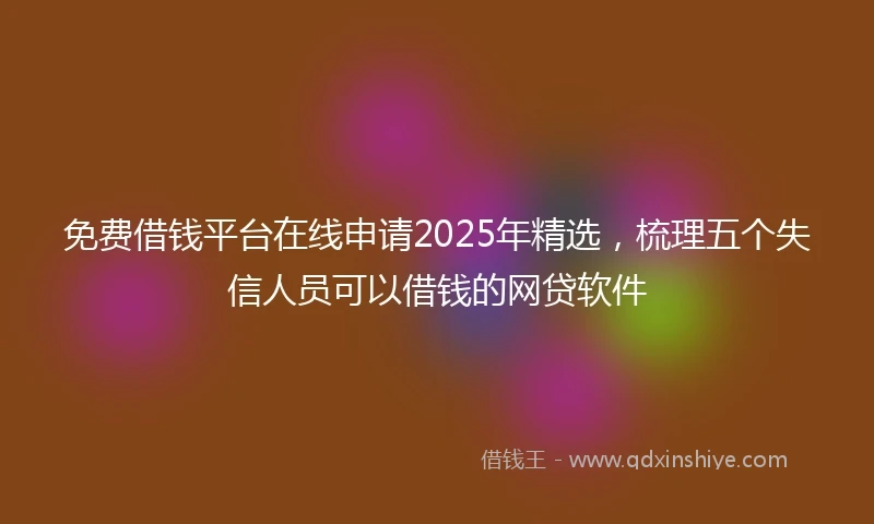 免费借钱平台在线申请2025年精选，梳理五个失信人员可以借钱的网贷软件