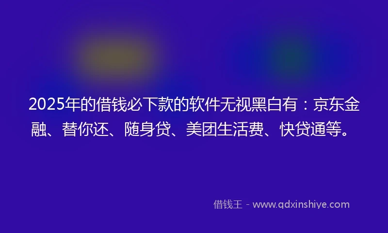 2025年的借钱必下款的软件无视黑白有：京东金融、替你还、随身贷、美团生活费、快贷通等。