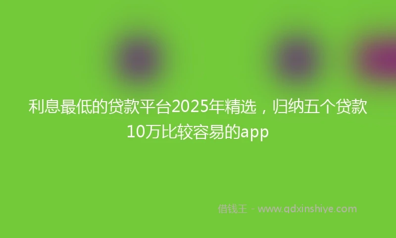 利息最低的贷款平台2025年精选，归纳五个贷款10万比较容易的app