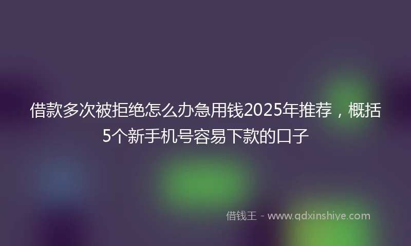 借款多次被拒绝怎么办急用钱2025年推荐，概括5个新手机号容易下款的口子