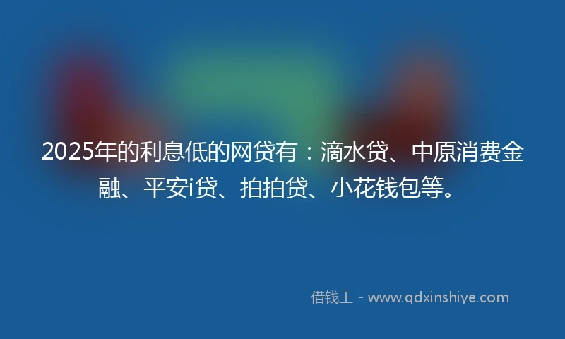 2025年的利息低的网贷有：滴水贷、中原消费金融、平安i贷、拍拍贷、小花钱包等。