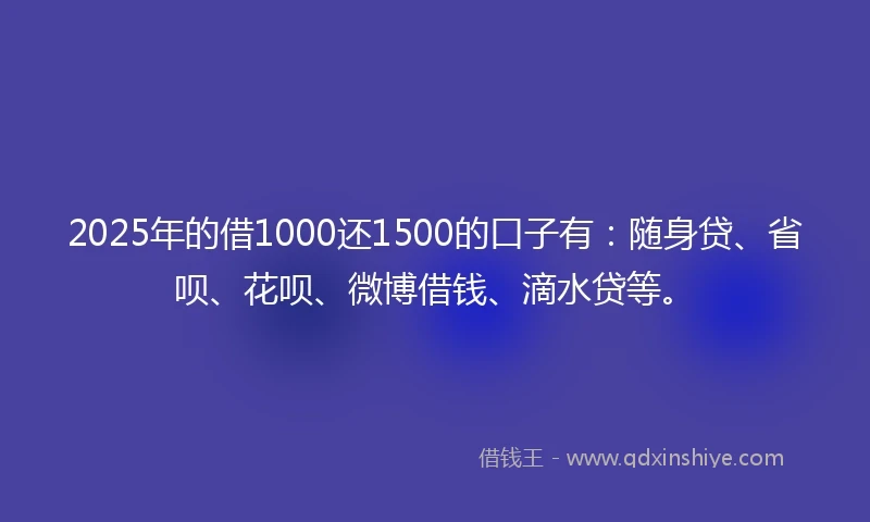 2025年的借1000还1500的口子有：随身贷、省呗、花呗、微博借钱、滴水贷等。