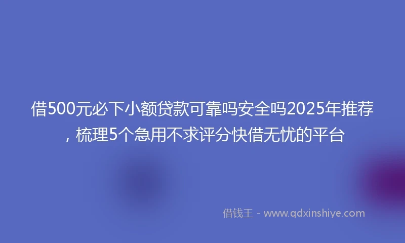 借500元必下小额贷款可靠吗安全吗2025年推荐，梳理5个急用不求评分快借无忧的平台