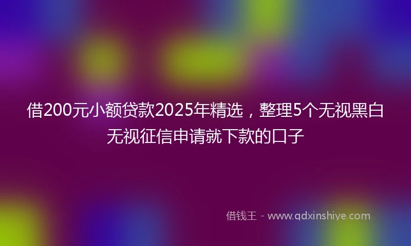 借200元小额贷款2025年精选，整理5个无视黑白无视征信申请就下款的口子