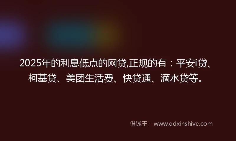 2025年的利息低点的网贷,正规的有：平安i贷、柯基贷、美团生活费、快贷通、滴水贷等。