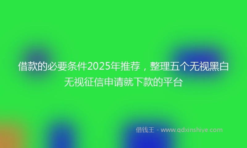 借款的必要条件2025年推荐，整理五个无视黑白无视征信申请就下款的平台