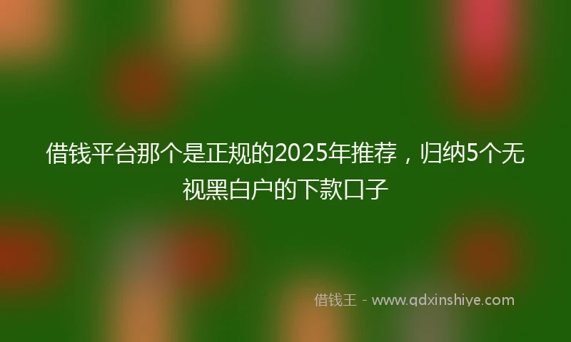 借钱平台那个是正规的2025年推荐，归纳5个无视黑白户的下款口子