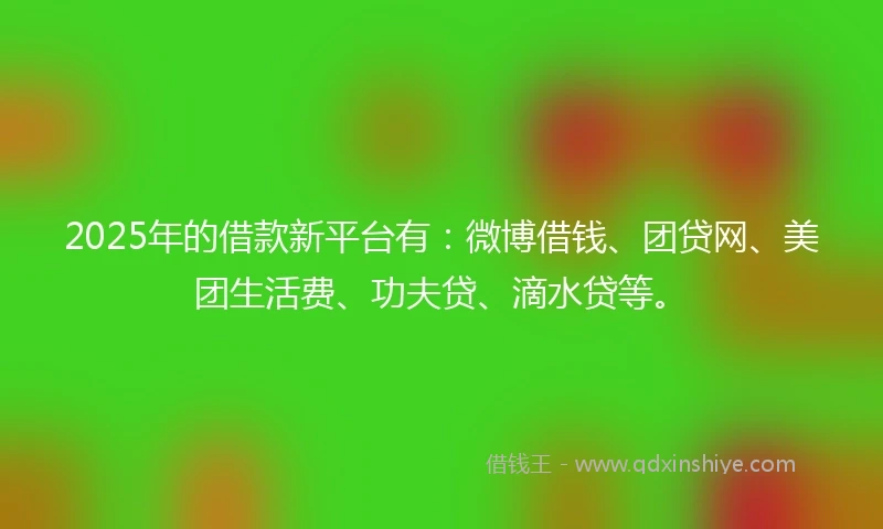 2025年的借款新平台有：微博借钱、团贷网、美团生活费、功夫贷、滴水贷等。