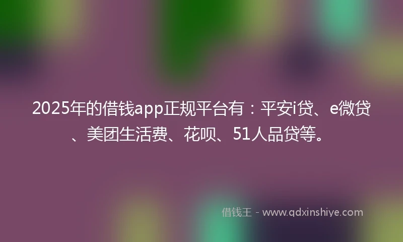 2025年的借钱app正规平台有：平安i贷、e微贷、美团生活费、花呗、51人品贷等。