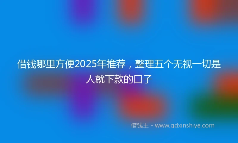 借钱哪里方便2025年推荐，整理五个无视一切是人就下款的口子