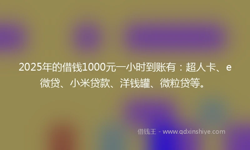 2025年的借钱1000元一小时到账有：超人卡、e微贷、小米贷款、洋钱罐、微粒贷等。