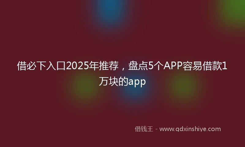 借必下入口2025年推荐，盘点5个APP容易借款1万块的app