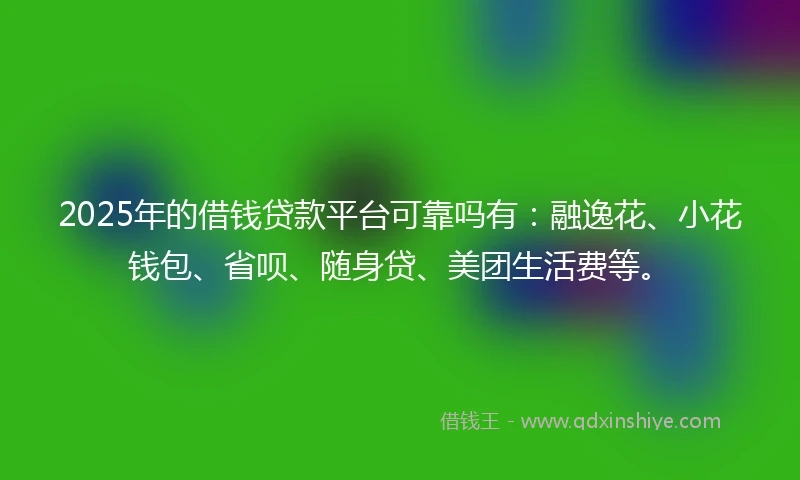 2025年的借钱贷款平台可靠吗有：融逸花、小花钱包、省呗、随身贷、美团生活费等。