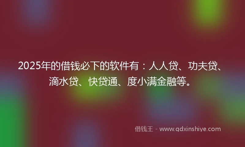 2025年的借钱必下的软件有：人人贷、功夫贷、滴水贷、快贷通、度小满金融等。
