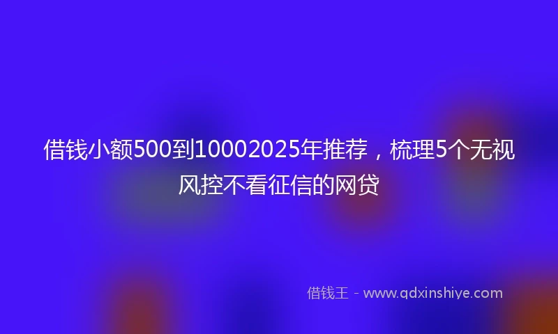 借钱小额500到10002025年推荐，梳理5个无视风控不看征信的网贷