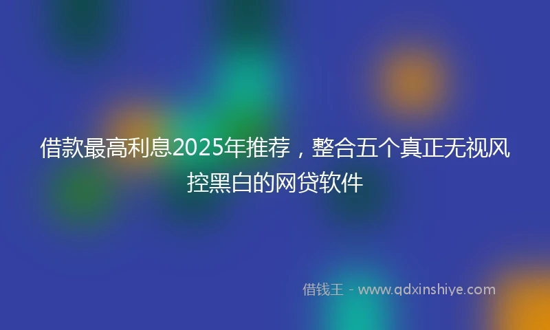 借款最高利息2025年推荐，整合五个真正无视风控黑白的网贷软件