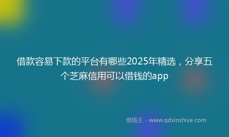 借款容易下款的平台有哪些2025年精选，分享五个芝麻信用可以借钱的app