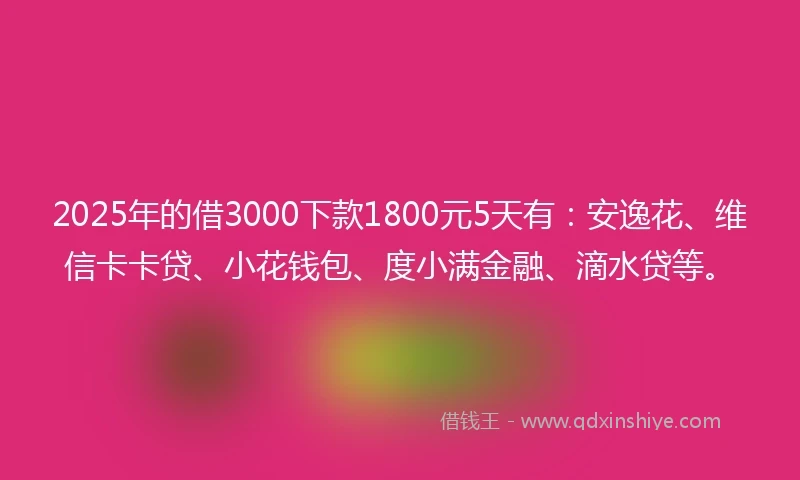 2025年的借3000下款1800元5天有：安逸花、维信卡卡贷、小花钱包、度小满金融、滴水贷等。