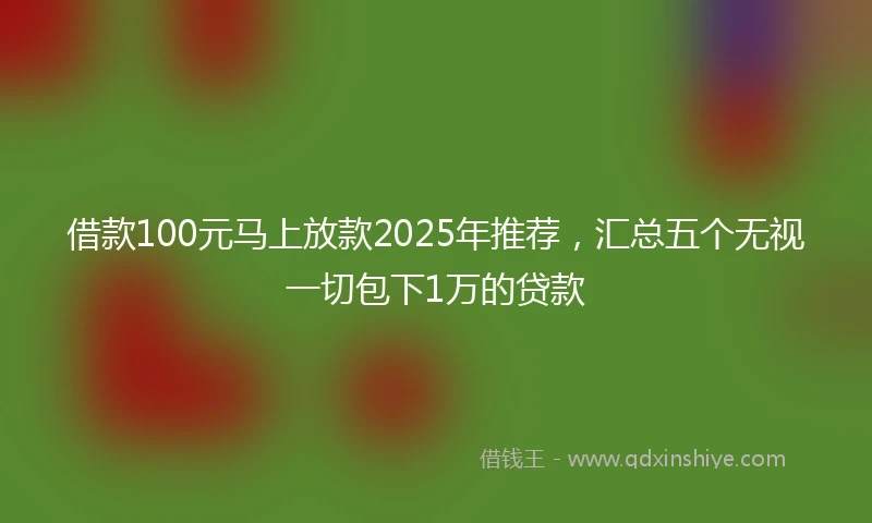 借款100元马上放款2025年推荐，汇总五个无视一切包下1万的贷款