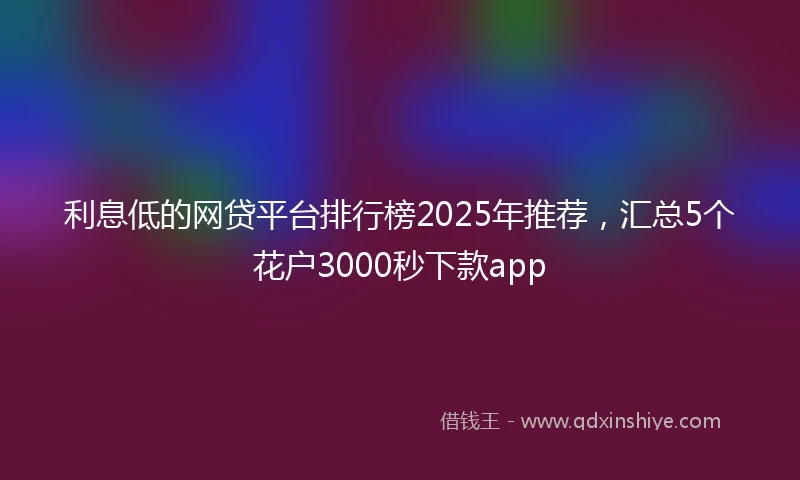 利息低的网贷平台排行榜2025年推荐，汇总5个花户3000秒下款app
