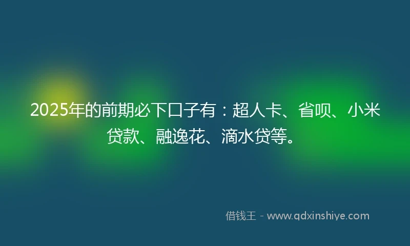 2025年的前期必下口子有：超人卡、省呗、小米贷款、融逸花、滴水贷等。